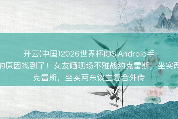 开云(中国)2026世界杯IOS|Android手机app下载 爆发的原因找到了！女友晒现场不雅战约克雷斯，坐实两东谈主复合外传