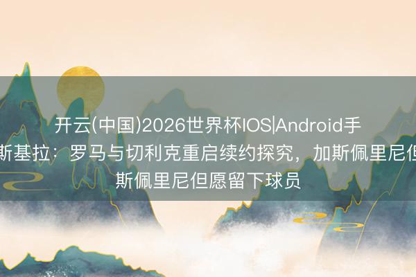 开云(中国)2026世界杯IOS|Android手机app下载 斯基拉：罗马与切利克重启续约探究，加斯佩里尼但愿留下球员