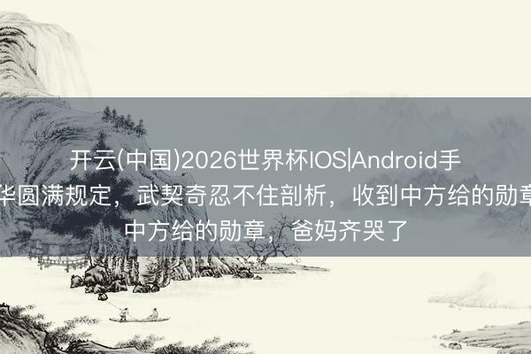 开云(中国)2026世界杯IOS|Android手机app下载 访华圆满规定，武契奇忍不住剖析，收到中方给的勋章，爸妈齐哭了