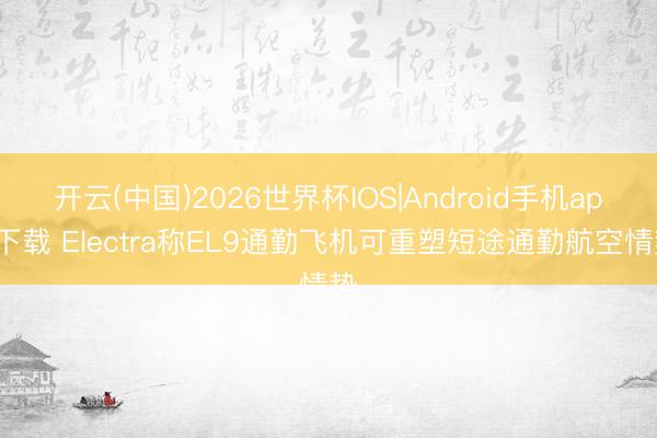 开云(中国)2026世界杯IOS|Android手机app下载 Electra称EL9通勤飞机可重塑短途通勤航空情势
