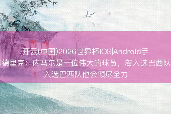 开云(中国)2026世界杯IOS|Android手机app下载 恩德里克：内马尔是一位伟大的球员，若入选巴西队他会倾尽全力