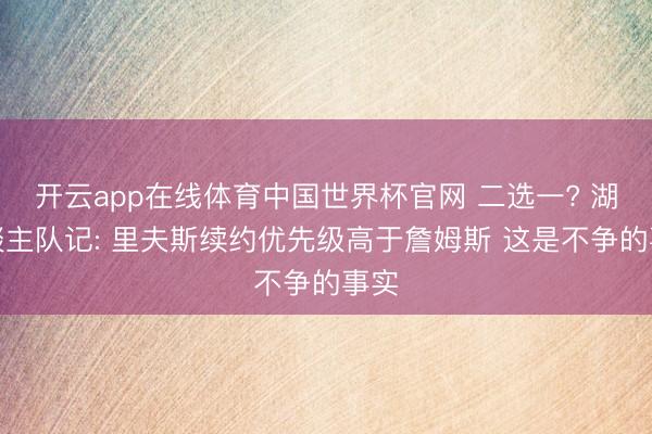 开云app在线体育中国世界杯官网 二选一? 湖东谈主队记: 里夫斯续约优先级高于詹姆斯 这是不争的事实