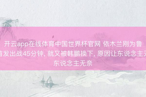 开云app在线体育中国世界杯官网 依木兰刚为鲁能首发出战45分钟, 就又被韩鹏换下, 原因让东说念主无奈
