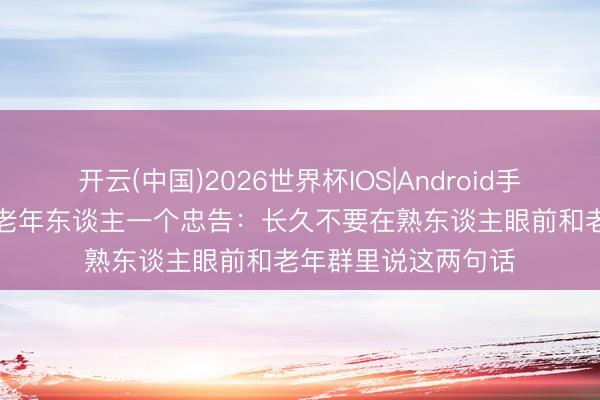 开云(中国)2026世界杯IOS|Android手机app下载 给总计老年东谈主一个忠告：长久不要在熟东谈主眼前和老年群里说这两句话