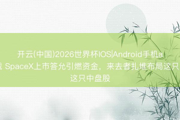 开云(中国)2026世界杯IOS|Android手机app下载 SpaceX上市答允引燃资金，来去者扎堆布局这只中盘股