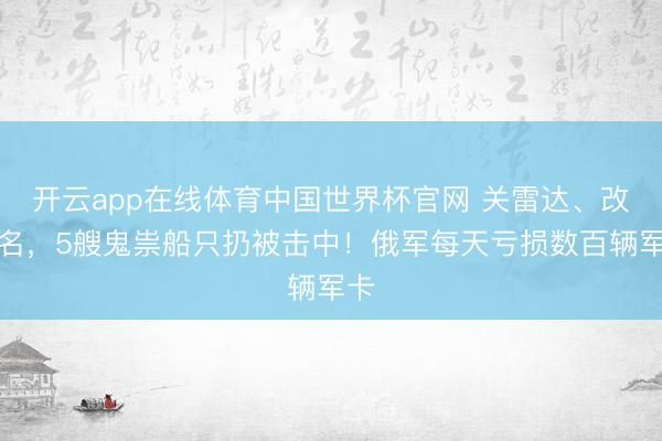 开云app在线体育中国世界杯官网 关雷达、改船名,5艘鬼祟船只扔被击中!俄军每天亏损数百辆军卡