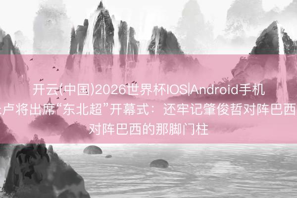 开云(中国)2026世界杯IOS|Android手机app下载 米卢将出席“东北超”开幕式：还牢记肇俊哲对阵巴西的那脚门柱