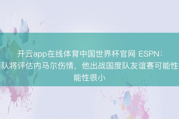 开云app在线体育中国世界杯官网 ESPN：巴西队将评估内马尔伤情，他出战国度队友谊赛可能性很小