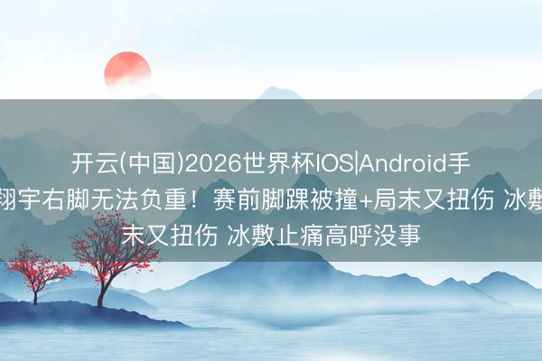 开云(中国)2026世界杯IOS|Android手机app下载 龚翔宇右脚无法负重！赛前脚踝被撞+局末又扭伤 冰敷止痛高呼没事