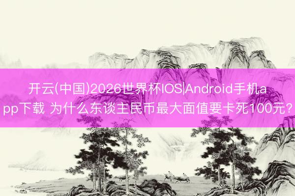 开云(中国)2026世界杯IOS|Android手机app下载 为什么东谈主民币最大面值要卡死100元?