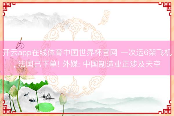 开云app在线体育中国世界杯官网 一次运6架飞机, 法国已下单! 外媒: 中国制造业正涉及天空