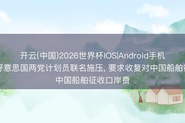 开云(中国)2026世界杯IOS|Android手机app下载 好意思国两党计划员联名施压, 要求收复对中国船舶征收口岸费