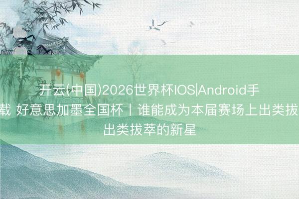 开云(中国)2026世界杯IOS|Android手机app下载 好意思加墨全国杯丨谁能成为本届赛场上出类拔萃的新星