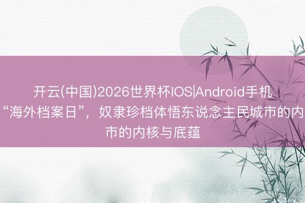 开云(中国)2026世界杯IOS|Android手机app下载 “海外档案日”,奴隶珍档体悟东说念主民城市的内核与底蕴