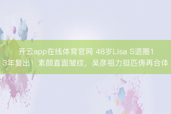 开云app在线体育官网 48岁Lisa S退圈13年复出！素颜直面皱纹，吴彦祖力挺匹俦再合体