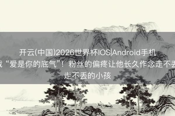 开云(中国)2026世界杯IOS|Android手机app下载 “爱是你的底气”！粉丝的偏疼让他长久作念走不丢的小孩