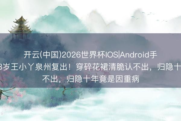 开云(中国)2026世界杯IOS|Android手机app下载 58岁王小丫泉州复出！穿碎花裙清脆认不出，归隐十年竟是因重病