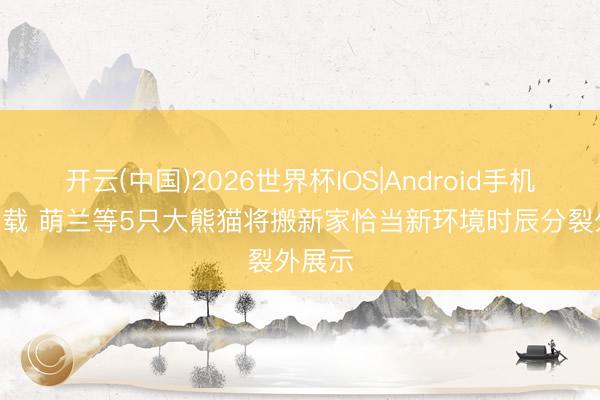 开云(中国)2026世界杯IOS|Android手机app下载 萌兰等5只大熊猫将搬新家恰当新环境时辰分裂外展示