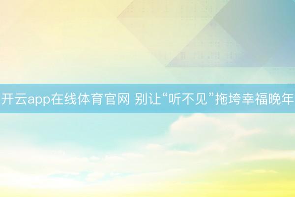开云app在线体育官网 别让“听不见”拖垮幸福晚年