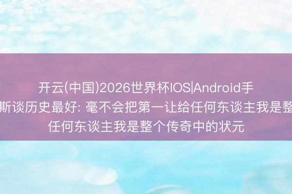 开云(中国)2026世界杯IOS|Android手机app下载 詹姆斯谈历史最好: 毫不会把第一让给任何东谈主我是整个传奇中的状元