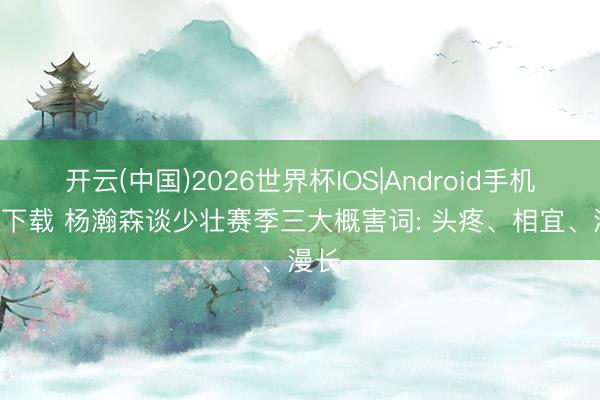 开云(中国)2026世界杯IOS|Android手机app下载 杨瀚森谈少壮赛季三大概害词: 头疼、相宜、漫长