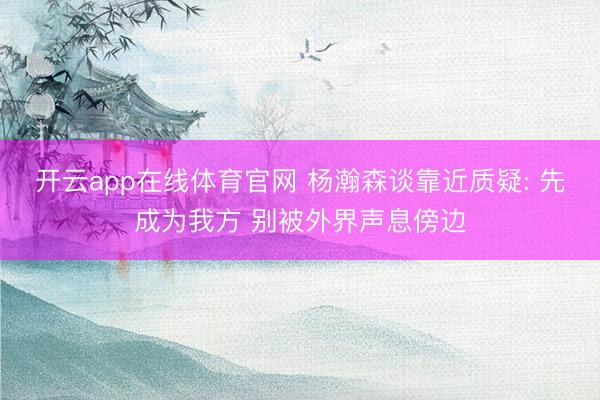 开云app在线体育官网 杨瀚森谈靠近质疑: 先成为我方 别被外界声息傍边