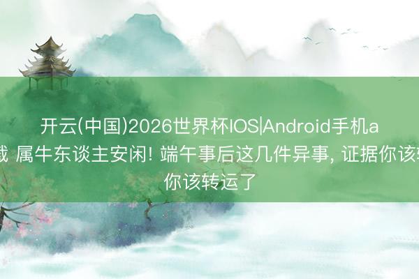 开云(中国)2026世界杯IOS|Android手机app下载 属牛东谈主安闲! 端午事后这几件异事, 证据你该转运了
