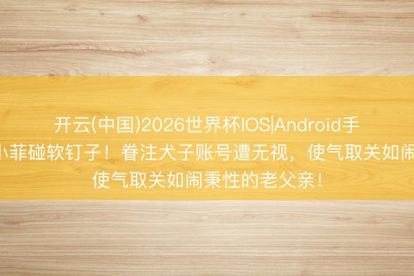 开云(中国)2026世界杯IOS|Android手机app下载 汪小菲碰软钉子！眷注犬子账号遭无视，使气取关如闹秉性的老父亲！