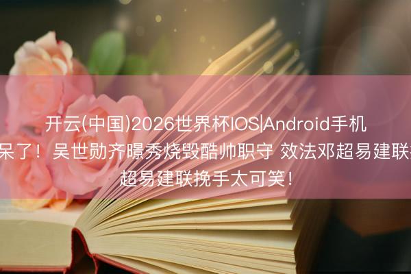 开云(中国)2026世界杯IOS|Android手机app下载 惊呆了！吴世勋齐暻秀烧毁酷帅职守 效法邓超易建联挽手太可笑！