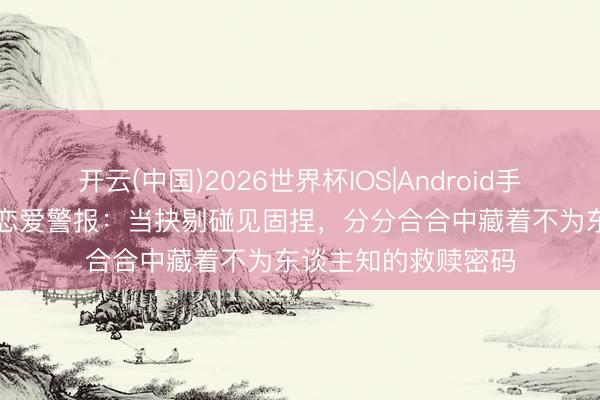 开云(中国)2026世界杯IOS|Android手机app下载 处女座恋爱警报：当抉剔碰见固捏，分分合合中藏着不为东谈主知的救赎密码