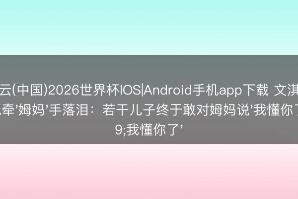 开云(中国)2026世界杯IOS|Android手机app下载 文淇红毯牵'姆妈'手落泪：若干儿子终于敢对姆妈说'我懂你了'