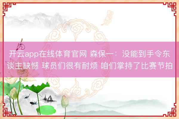 开云app在线体育官网 森保一:没能到手令东谈主缺憾 球员们很有耐烦 咱们掌持了比赛节拍