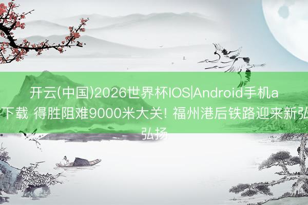开云(中国)2026世界杯IOS|Android手机app下载 得胜阻难9000米大关! 福州港后铁路迎来新弘扬