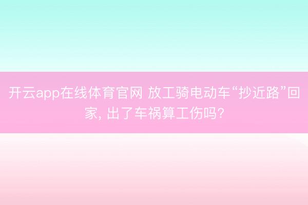 开云app在线体育官网 放工骑电动车“抄近路”回家， 出了车祸算工伤吗?
