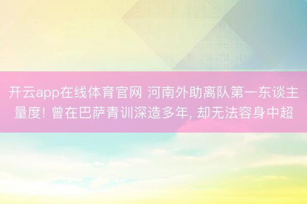 开云app在线体育官网 河南外助离队第一东谈主量度! 曾在巴萨青训深造多年， 却无法容身中超