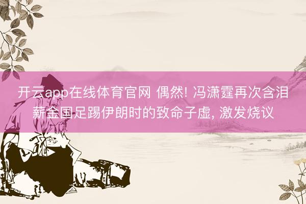 开云app在线体育官网 偶然! 冯潇霆再次含泪薪金国足踢伊朗时的致命子虚, 激发烧议