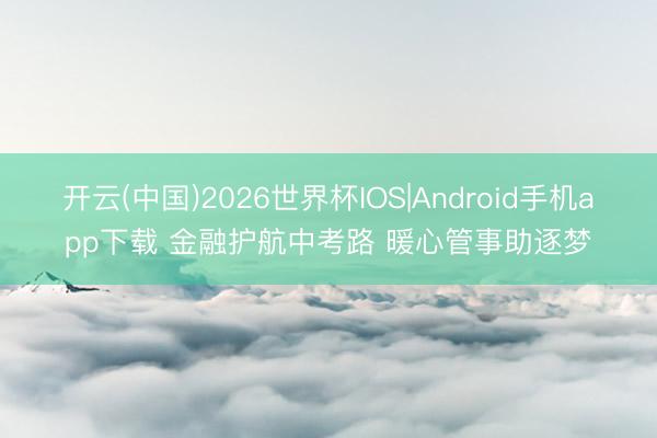 开云(中国)2026世界杯IOS|Android手机app下载 金融护航中考路 暖心管事助逐梦