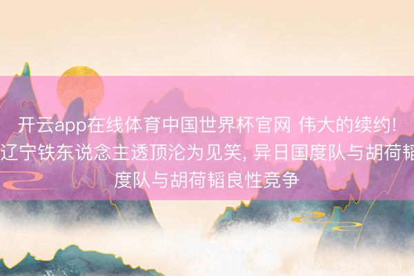 开云app在线体育中国世界杯官网 伟大的续约! 毛伟杰去辽宁铁东说念主透顶沦为见笑， 异日国度队与胡荷韬良性竞争