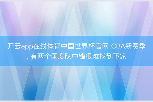 开云app在线体育中国世界杯官网 CBA新赛季， 有两个国度队中锋很难找到下家