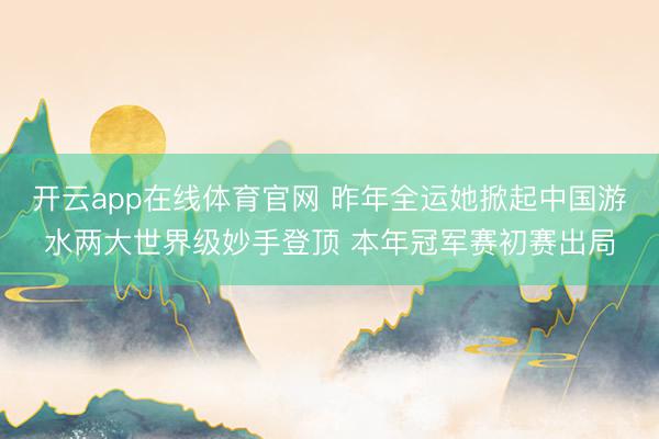开云app在线体育官网 昨年全运她掀起中国游水两大世界级妙手登顶 本年冠军赛初赛出局