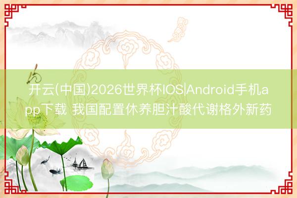 开云(中国)2026世界杯IOS|Android手机app下载 我国配置休养胆汁酸代谢格外新药