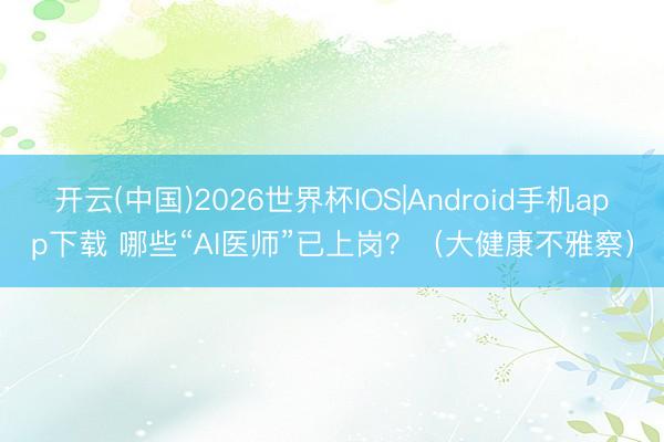 开云(中国)2026世界杯IOS|Android手机app下载 哪些“AI医师”已上岗?(大健康不雅察)