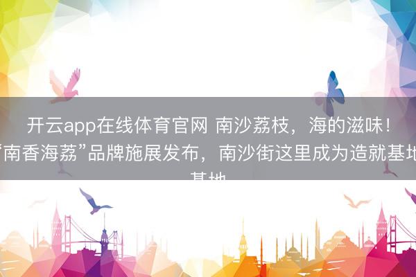 开云app在线体育官网 南沙荔枝，海的滋味！“南香海荔”品牌施展发布，南沙街这里成为造就基地