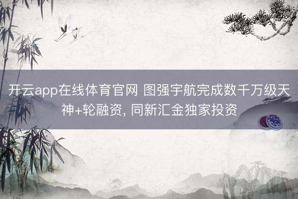 开云app在线体育官网 图强宇航完成数千万级天神+轮融资， 同新汇金独家投资