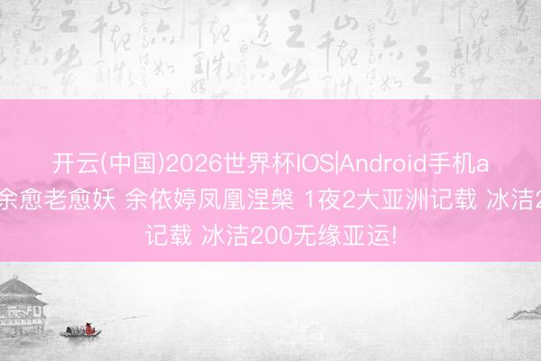 开云(中国)2026世界杯IOS|Android手机app下载 徐嘉余愈老愈妖 余依婷凤凰涅槃 1夜2大亚洲记载 冰洁200无缘亚运!