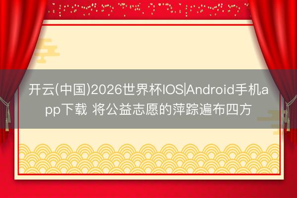 开云(中国)2026世界杯IOS|Android手机app下载 将公益志愿的萍踪遍布四方