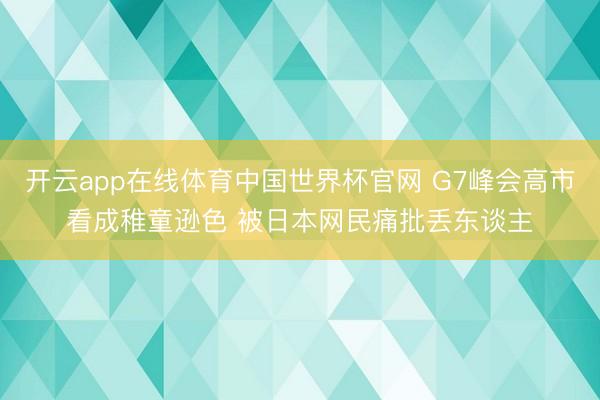 开云app在线体育中国世界杯官网 G7峰会高市看成稚童逊色 被日本网民痛批丢东谈主