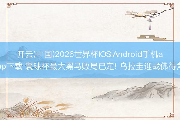 开云(中国)2026世界杯IOS|Android手机app下载 寰球杯最大黑马败局已定! 乌拉圭迎战佛得角
